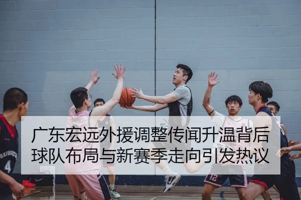 广东宏远外援调整传闻升温背后 球队布局与新赛季走向引发热议